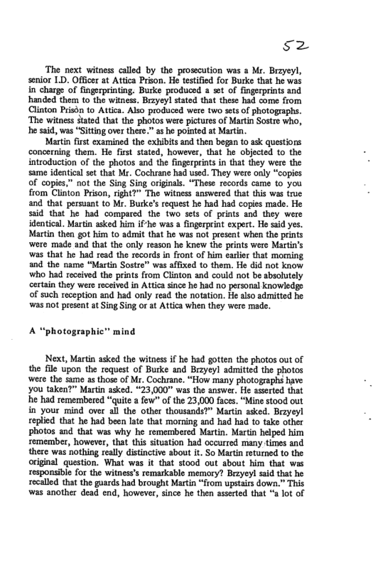sz  ‘The next witness called by the prosecution was a Mr. Brryeyl, senior LD. Officer at Attica Prison. He testified for Burke that he was in charge of fingerprinting. Burke produced a set of fingerprints and handed them to the witness. Brzyeyl stated that these had come from Clinton Prison to Attica. Also produced were two sets of photographs. ‘The witness stated that the photos were pictures of Martin Sostre who, he said, was “Sitting over there.” as he pointed at Martin.  Martin first examined the exhibits and then began to ask questions concerning them. He first stated, however, that he objected to the introduction of the photos and the fingerprints in that they were the same identical set that Mr. Cochrane had used. They were only “copies of copies,” not the Sing Sing originals. “These records came to you from Clinton Prison, right?” The witness answered that this was true and that persuant to Mr. Burke’s request he had had copies made. He said that he had compared the two sets of prints and they were identical. Martin asked him ifhe was a fingerprint expert. He said yes. Martin then got him to admit that he was not present when the prints were made and tht the only reason he knew the prints were Martin’s was that he had read the records in front of him earlier that moming and the name “Martin Sostre” was affixed to them. He did not know who had received the prints from Clinton and could not be sbsolutely certain they were received in Attica since he had no personal knowiedge of such reception and had only read the notation. He also admitted he was not present at Sing Sing or at Attica when they were made.  A “photographic” mind  Next, Martin asked the witness if he had gotten the photos out of the file upon the request of Burke and Brzyeyl admitted the photos were the same as those of Mr. Cochrane. “How many photographs have you taken?” Martin asked. *23,000 was the answer. He asserted that e had remembered “quite a few"” of the 23,000 faces. “Mine stood out in your mind over all the other thousands?” Martin asked. Brzyeyl replied that he had been late that morning and had had to take other photos and that was why he remembered Martin. Martin helped him semember, however, that this situation had occurred many times and there was nothing really distinctive about it. So Martin retumed to the original question. What was it that stood out about him that was responsible for the witness’s remarkable memory? Brzyeyl said that he recalled that the guards had brought Martin “from upstairs down.” This was another dead end, however, since he then asserted that “a lot of 
